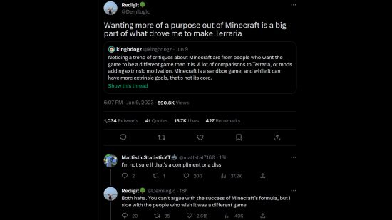 El creador de Terraria Andrew 'Redigit' Spinks en Twitter: "Querer más propósito en Minecraft fue una gran parte de lo que me impulsó a hacer Terraria". Una respuesta dice: "No estoy seguro si eso es un cumplido o una crítica", a lo que él responde: "Ambas jaja. No puedes discutir el éxito de la fórmula de Minecraft, pero estoy del lado de las personas que desean que fuera un juego diferente"